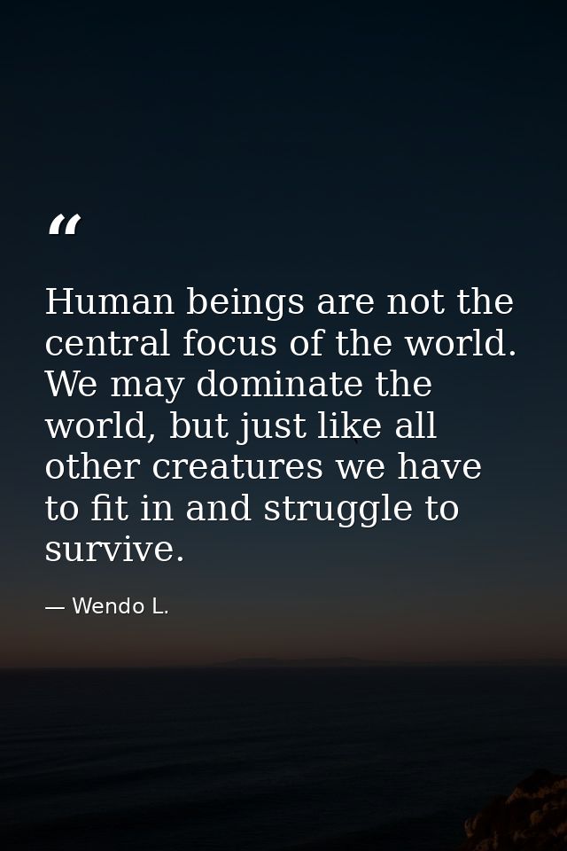 Human beings are not the central focus of the world. We may dominate the world, but just like all other creatures we hav — Wendo L.