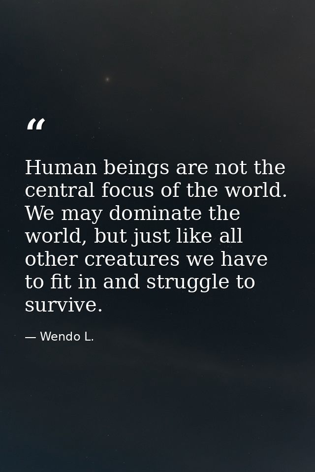 Human beings are not the central focus of the world. We may dominate the world, but just like all other creatures we hav — Wendo L.