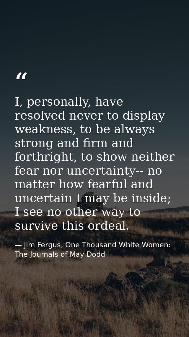 I, personally, have resolved never to display weakness, to be always strong and firm and forthright, to show neither fea — Jim Fergus, One Thousand White Women: The Journals of May Dodd