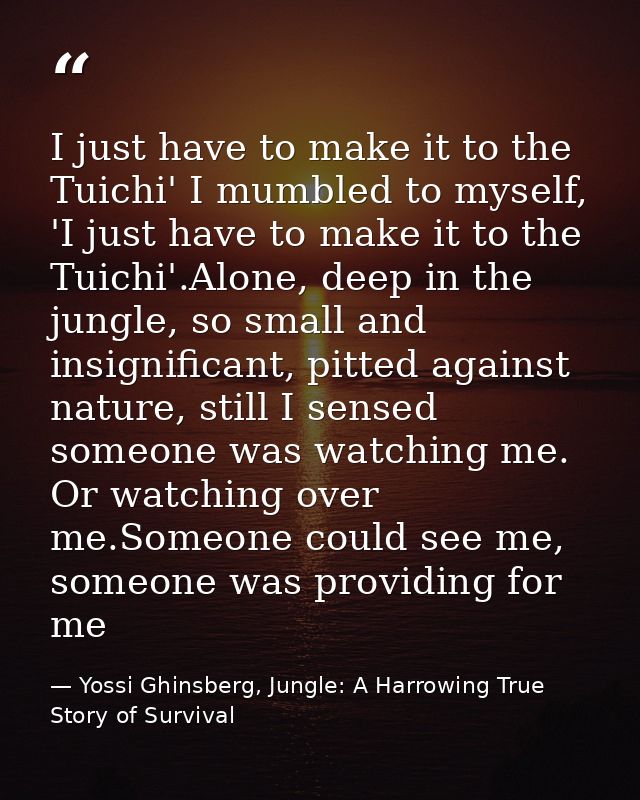 I just have to make it to the Tuichi' I mumbled to myself, 'I just have to make it to the Tuichi'.Alone, deep in the jun — Yossi Ghinsberg, Jungle: A Harrowing True Story of Survival
