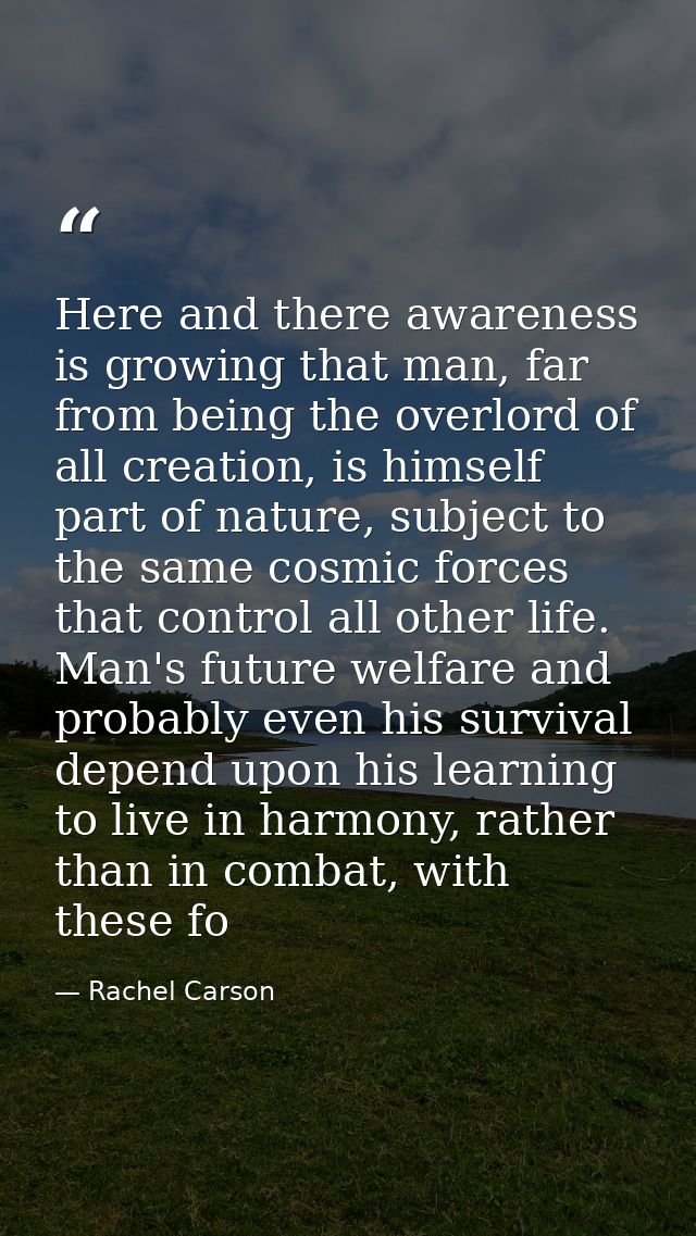 Here and there awareness is growing that man, far from being the overlord of all creation, is himself part of nature, su — Rachel Carson