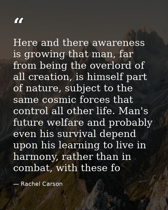 Here and there awareness is growing that man, far from being the overlord of all creation, is himself part of nature, su — Rachel Carson