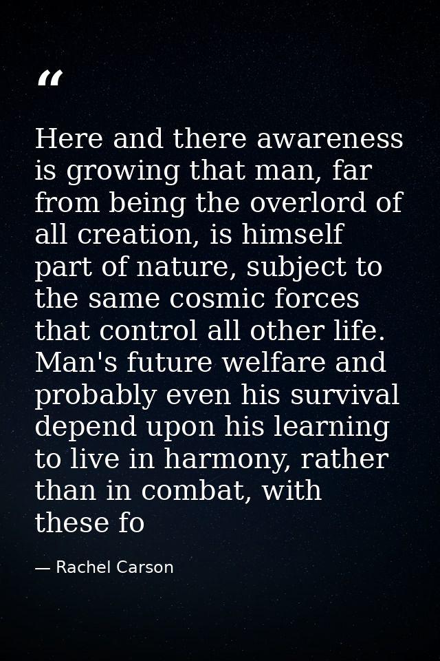 Here and there awareness is growing that man, far from being the overlord of all creation, is himself part of nature, su — Rachel Carson