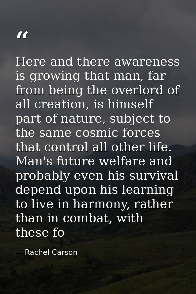 Here and there awareness is growing that man, far from being the overlord of all creation, is himself part of nature, su — Rachel Carson