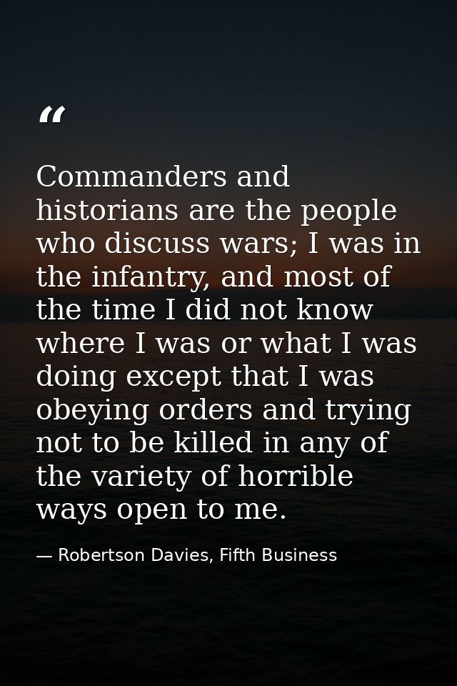 Commanders and historians are the people who discuss wars; I was in the infantry, and most of the time I did not know wh — Robertson Davies, Fifth Business