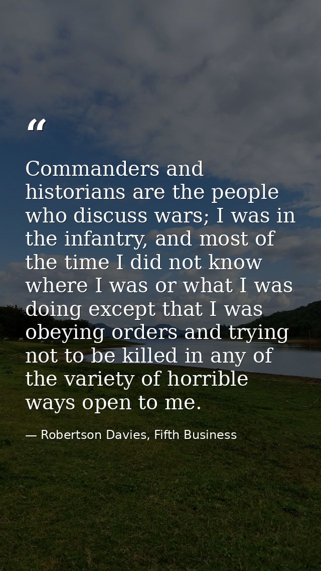 Commanders and historians are the people who discuss wars; I was in the infantry, and most of the time I did not know wh — Robertson Davies, Fifth Business