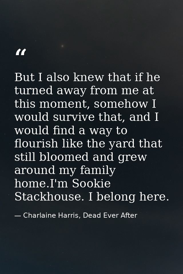 But I also knew that if he turned away from me at this moment, somehow I would survive that, and I would find a way to f — Charlaine Harris, Dead Ever After