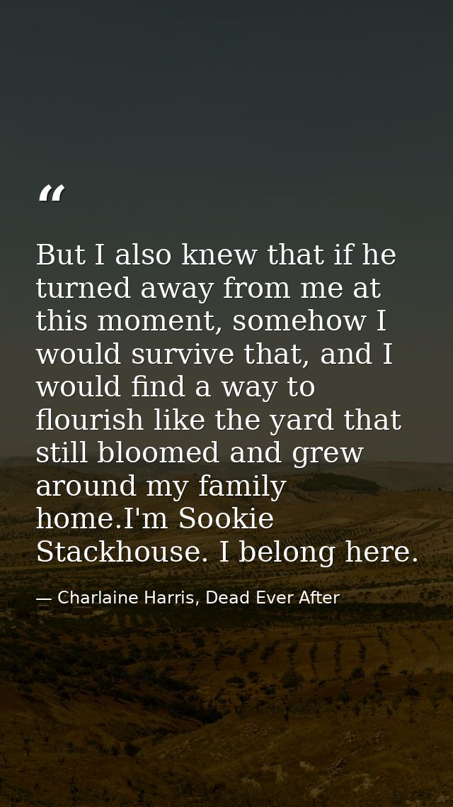 But I also knew that if he turned away from me at this moment, somehow I would survive that, and I would find a way to f — Charlaine Harris, Dead Ever After
