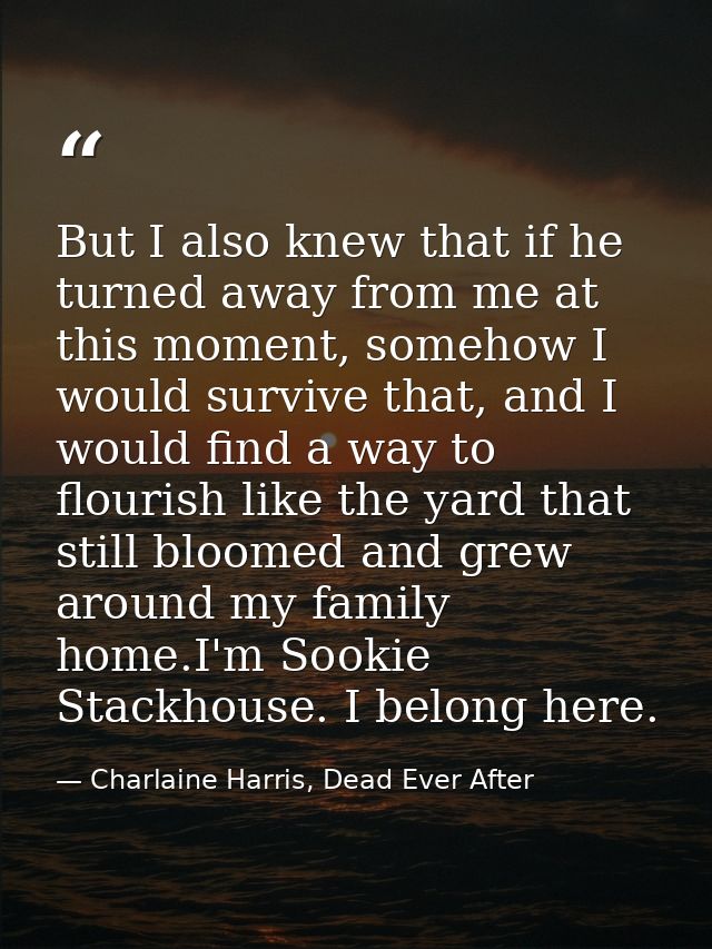 But I also knew that if he turned away from me at this moment, somehow I would survive that, and I would find a way to f — Charlaine Harris, Dead Ever After