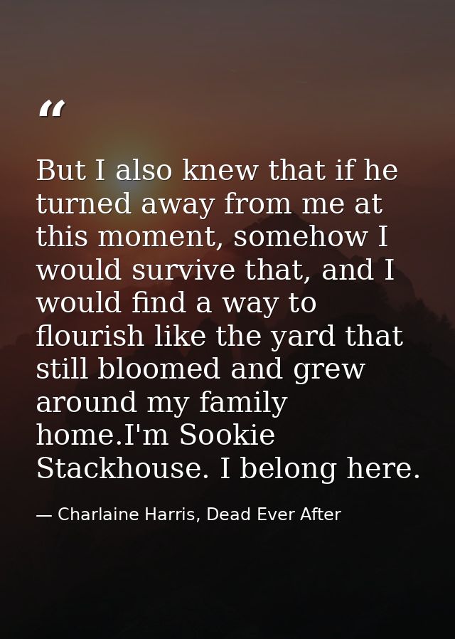 But I also knew that if he turned away from me at this moment, somehow I would survive that, and I would find a way to f — Charlaine Harris, Dead Ever After