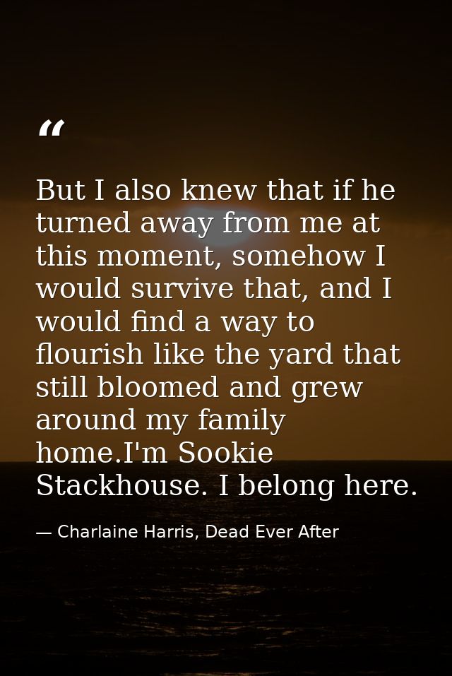 But I also knew that if he turned away from me at this moment, somehow I would survive that, and I would find a way to f — Charlaine Harris, Dead Ever After