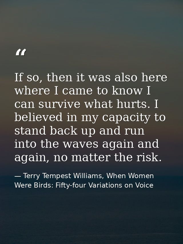 If so, then it was also here where I came to know I can survive what hurts. I believed in my capacity to stand back up a — Terry Tempest Williams, When Women Were Birds: Fifty-four Variations on Voice