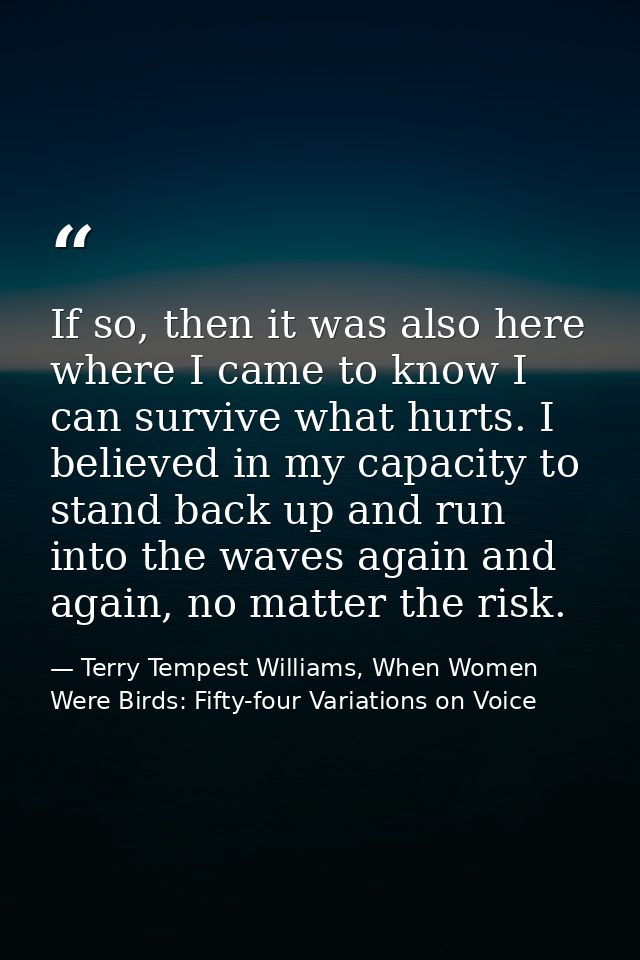 If so, then it was also here where I came to know I can survive what hurts. I believed in my capacity to stand back up a — Terry Tempest Williams, When Women Were Birds: Fifty-four Variations on Voice