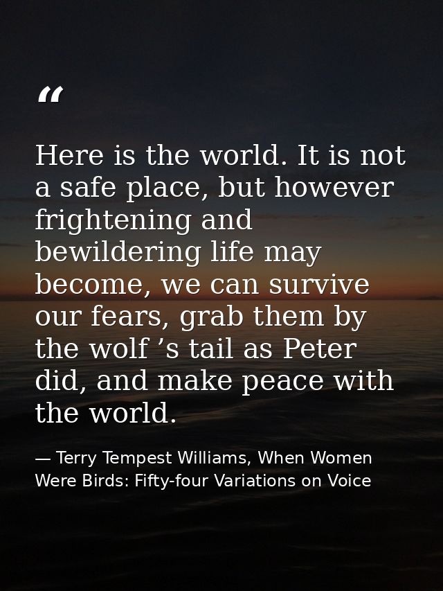 Here is the world. It is not a safe place, but however frightening and bewildering life may become, we can survive our f — Terry Tempest Williams, When Women Were Birds: Fifty-four Variations on Voice