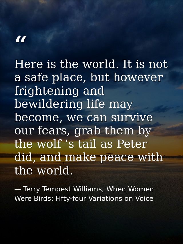 Here is the world. It is not a safe place, but however frightening and bewildering life may become, we can survive our f — Terry Tempest Williams, When Women Were Birds: Fifty-four Variations on Voice