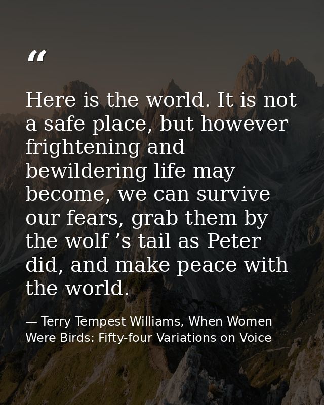 Here is the world. It is not a safe place, but however frightening and bewildering life may become, we can survive our f — Terry Tempest Williams, When Women Were Birds: Fifty-four Variations on Voice