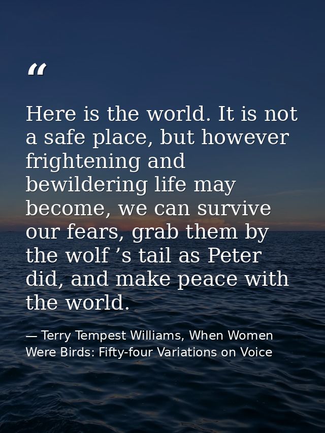 Here is the world. It is not a safe place, but however frightening and bewildering life may become, we can survive our f — Terry Tempest Williams, When Women Were Birds: Fifty-four Variations on Voice
