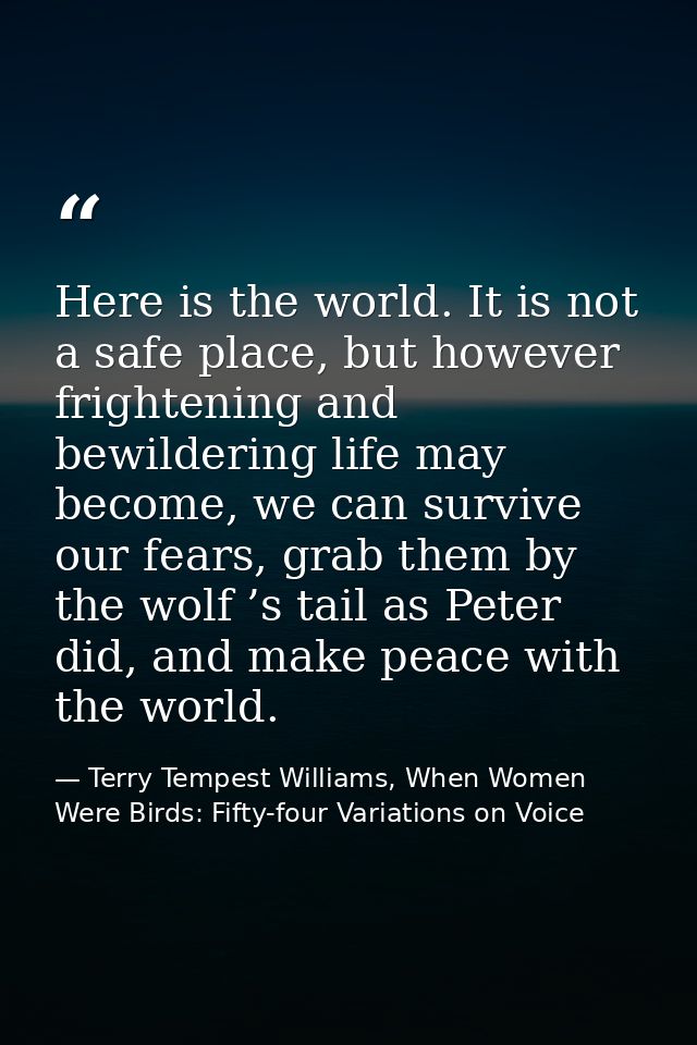 Here is the world. It is not a safe place, but however frightening and bewildering life may become, we can survive our f — Terry Tempest Williams, When Women Were Birds: Fifty-four Variations on Voice