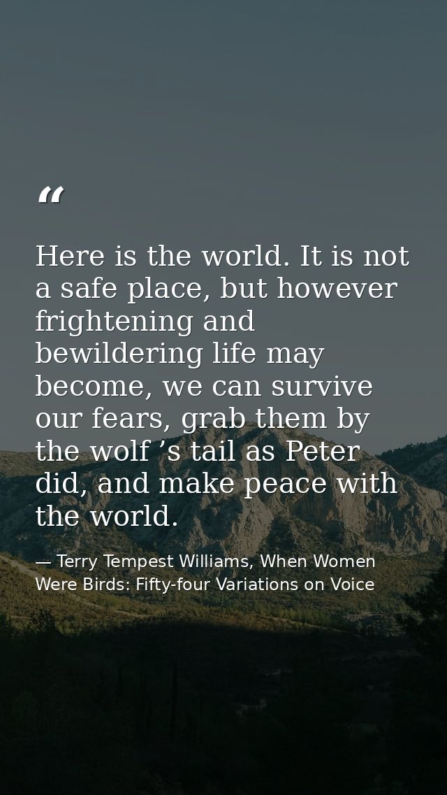 Here is the world. It is not a safe place, but however frightening and bewildering life may become, we can survive our f — Terry Tempest Williams, When Women Were Birds: Fifty-four Variations on Voice