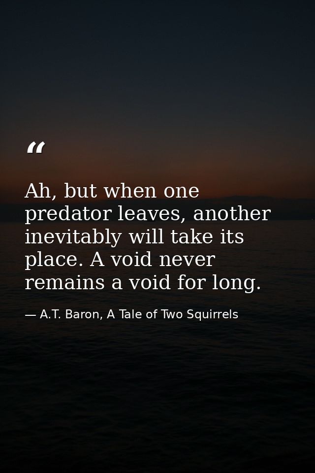 Ah, but when one predator leaves, another inevitably will take its place. A void never remains a void for long. — A.T. Baron, A Tale of Two Squirrels