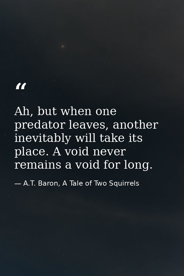 Ah, but when one predator leaves, another inevitably will take its place. A void never remains a void for long. — A.T. Baron, A Tale of Two Squirrels