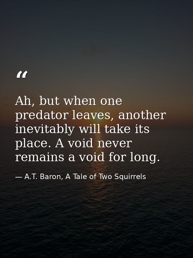 Ah, but when one predator leaves, another inevitably will take its place. A void never remains a void for long. — A.T. Baron, A Tale of Two Squirrels