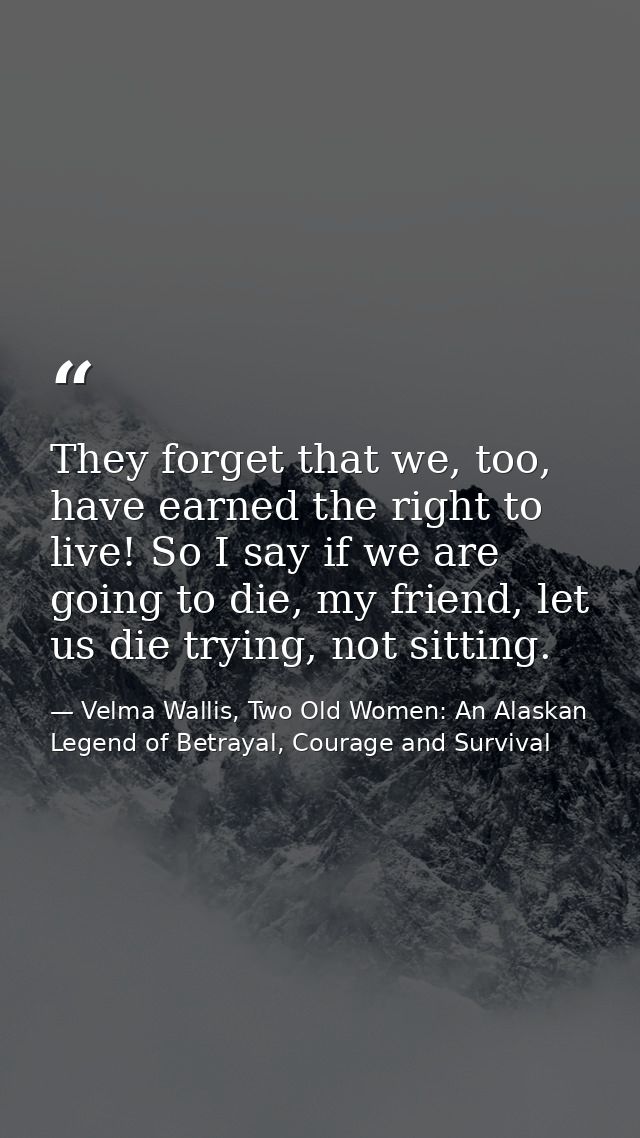 They forget that we, too, have earned the right to live! So I say if we are going to die, my friend, let us die trying,  — Velma Wallis, Two Old Women: An Alaskan Legend of Betrayal, Courage and Survival