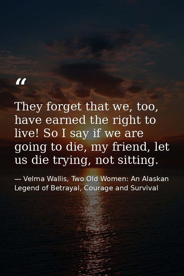 They forget that we, too, have earned the right to live! So I say if we are going to die, my friend, let us die trying,  — Velma Wallis, Two Old Women: An Alaskan Legend of Betrayal, Courage and Survival