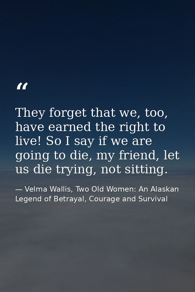 They forget that we, too, have earned the right to live! So I say if we are going to die, my friend, let us die trying,  — Velma Wallis, Two Old Women: An Alaskan Legend of Betrayal, Courage and Survival