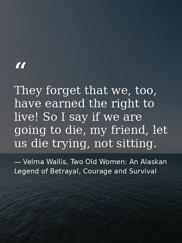 They forget that we, too, have earned the right to live! So I say if we are going to die, my friend, let us die trying,  — Velma Wallis, Two Old Women: An Alaskan Legend of Betrayal, Courage and Survival