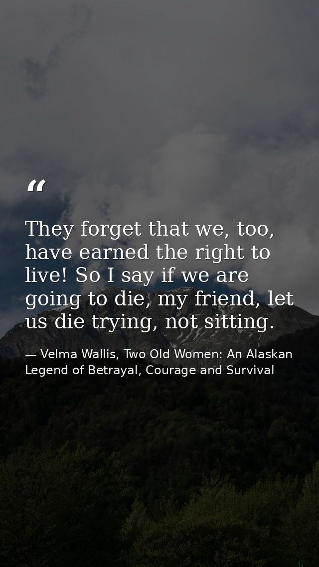 They forget that we, too, have earned the right to live! So I say if we are going to die, my friend, let us die trying,  — Velma Wallis, Two Old Women: An Alaskan Legend of Betrayal, Courage and Survival