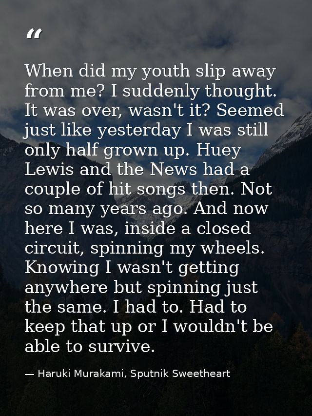 When did my youth slip away from me? I suddenly thought. It was over, wasn't it? Seemed just like yesterday I was still  — Haruki Murakami, Sputnik Sweetheart