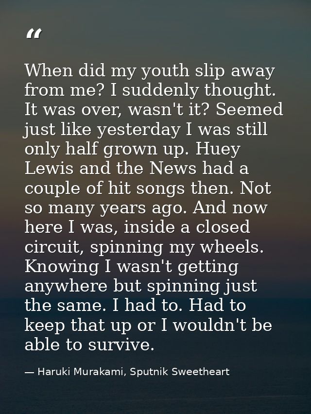 When did my youth slip away from me? I suddenly thought. It was over, wasn't it? Seemed just like yesterday I was still  — Haruki Murakami, Sputnik Sweetheart