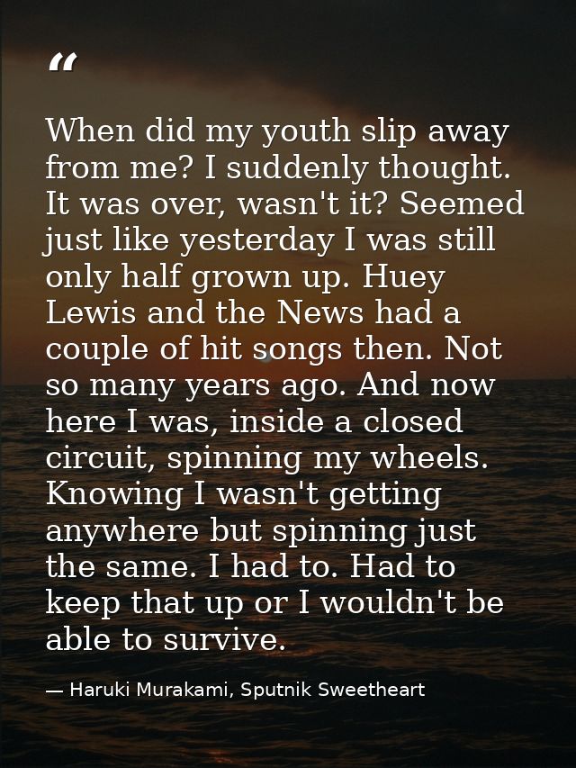 When did my youth slip away from me? I suddenly thought. It was over, wasn't it? Seemed just like yesterday I was still  — Haruki Murakami, Sputnik Sweetheart