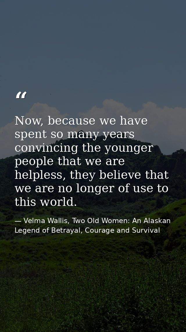 Now, because we have spent so many years convincing the younger people that we are helpless, they believe that we are no — Velma Wallis, Two Old Women: An Alaskan Legend of Betrayal, Courage and Survival