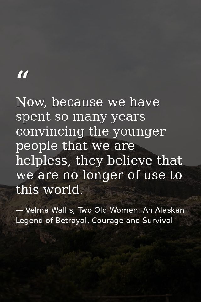 Now, because we have spent so many years convincing the younger people that we are helpless, they believe that we are no — Velma Wallis, Two Old Women: An Alaskan Legend of Betrayal, Courage and Survival