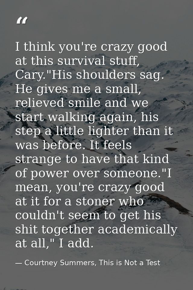 I think you're crazy good at this survival stuff, Cary."His shoulders sag. He gives me a small, relieved smile and we st — Courtney Summers, This is Not a Test