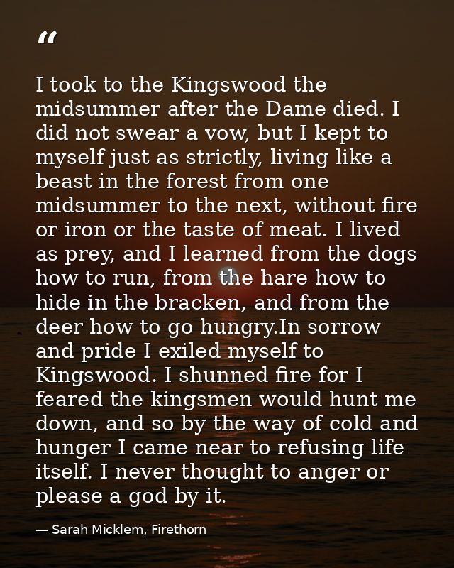 I took to the Kingswood the midsummer after the Dame died. I did not swear a vow, but I kept to myself just as strictly, — Sarah Micklem, Firethorn