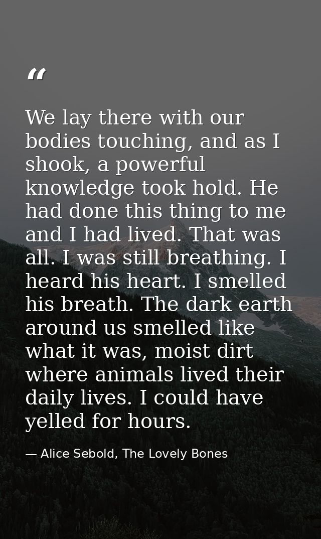 We lay there with our bodies touching, and as I shook, a powerful knowledge took hold. He had done this thing to me and  — Alice Sebold, The Lovely Bones