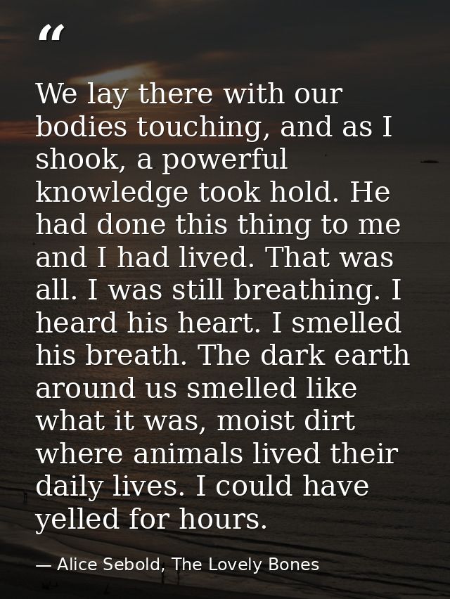 We lay there with our bodies touching, and as I shook, a powerful knowledge took hold. He had done this thing to me and  — Alice Sebold, The Lovely Bones