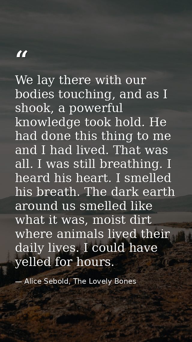 We lay there with our bodies touching, and as I shook, a powerful knowledge took hold. He had done this thing to me and  — Alice Sebold, The Lovely Bones