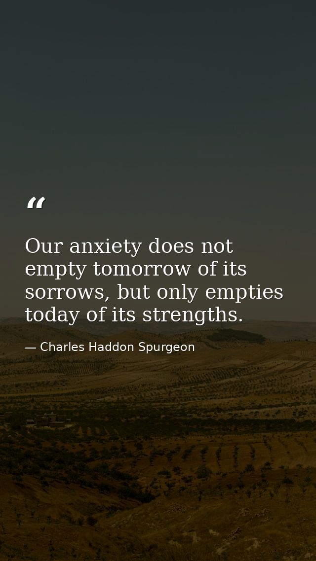 Our anxiety does not empty tomorrow of its sorrows, but only empties today of its strengths. — Charles Haddon Spurgeon