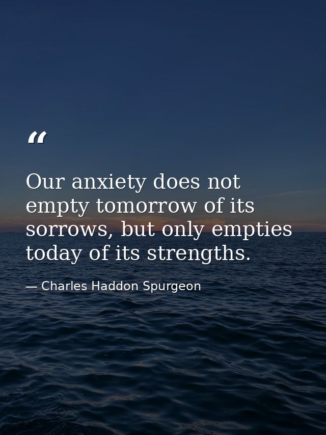 Our anxiety does not empty tomorrow of its sorrows, but only empties today of its strengths. — Charles Haddon Spurgeon