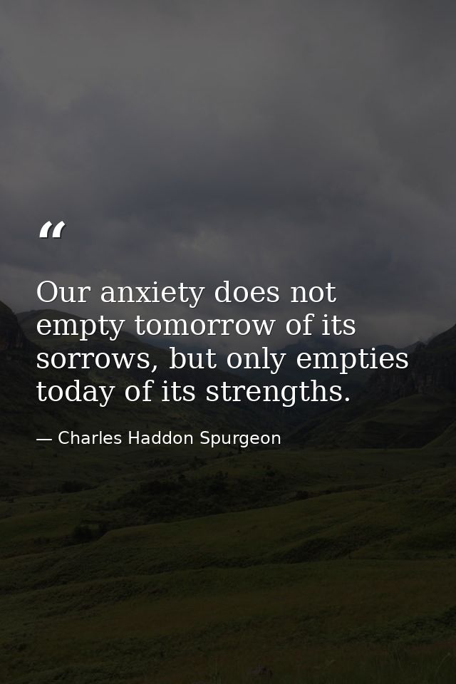 Our anxiety does not empty tomorrow of its sorrows, but only empties today of its strengths. — Charles Haddon Spurgeon