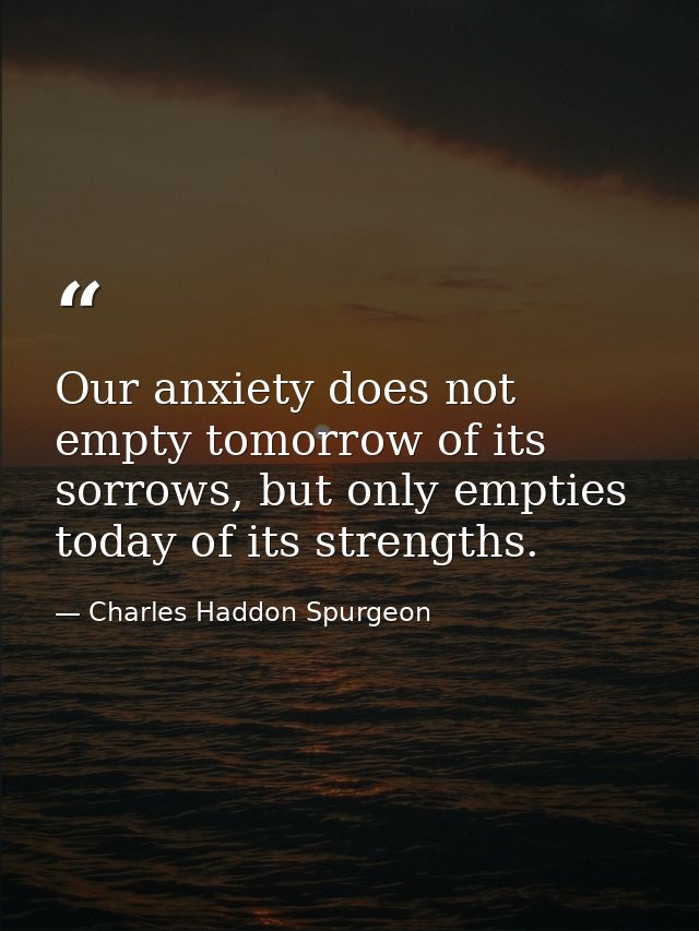 Our anxiety does not empty tomorrow of its sorrows, but only empties today of its strengths. — Charles Haddon Spurgeon