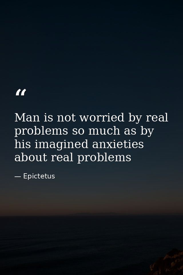 Man is not worried by real problems so much as by his imagined anxieties about real problems — Epictetus