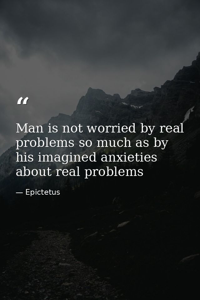 Man is not worried by real problems so much as by his imagined anxieties about real problems — Epictetus