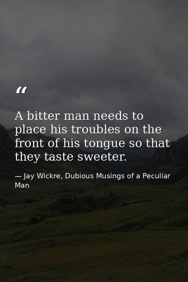 A bitter man needs to place his troubles on the front of his tongue so that they taste sweeter. — Jay Wickre, Dubious Musings of a Peculiar Man