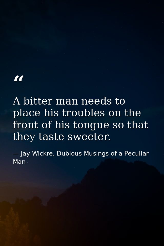 A bitter man needs to place his troubles on the front of his tongue so that they taste sweeter. — Jay Wickre, Dubious Musings of a Peculiar Man