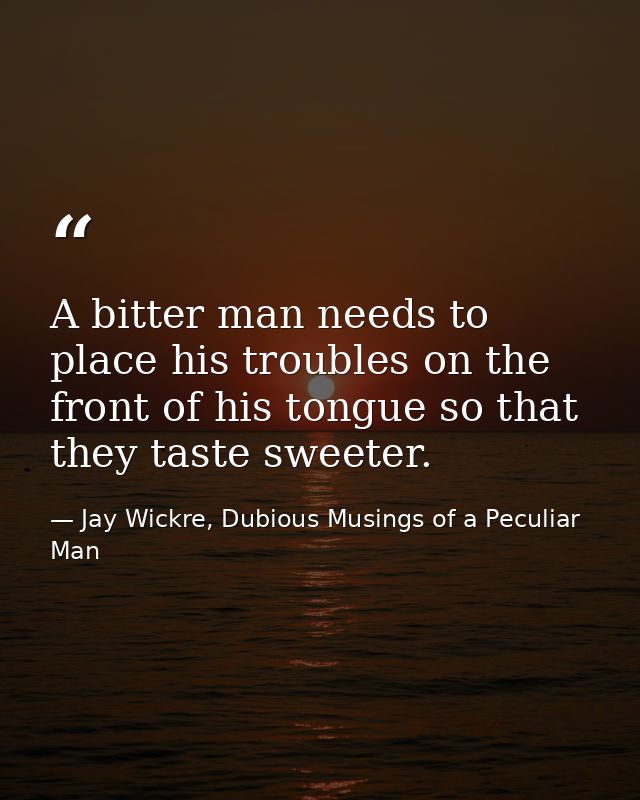 A bitter man needs to place his troubles on the front of his tongue so that they taste sweeter. — Jay Wickre, Dubious Musings of a Peculiar Man